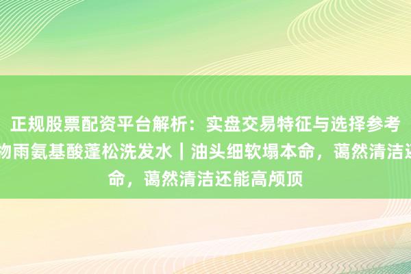 正规股票配资平台解析：实盘交易特征与选择参考 素东谈主物雨氨基酸蓬松洗发水｜油头细软塌本命，蔼然清洁还能高颅顶