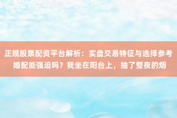 正规股票配资平台解析：实盘交易特征与选择参考 婚配能强迫吗？我坐在阳台上，抽了整夜的烟