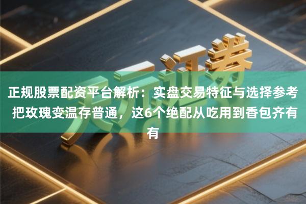 正规股票配资平台解析：实盘交易特征与选择参考 把玫瑰变温存普通，这6个绝配从吃用到香包齐有