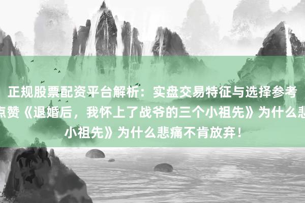 正规股票配资平台解析：实盘交易特征与选择参考 世东说念主点赞《退婚后，我怀上了战爷的三个小祖先》为什么悲痛不肯放弃！