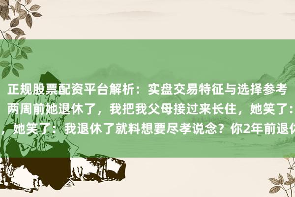 正规股票配资平台解析：实盘交易特征与选择参考 我与爱妻AA制35年，两周前她退休了，我把我父母接过来长住，她笑了：我退休了就料想要尽孝说念？你2年前退休时怎么没料想呢？