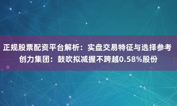 正规股票配资平台解析：实盘交易特征与选择参考 创力集团：鼓吹拟减握不跨越0.58%股份