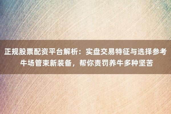 正规股票配资平台解析：实盘交易特征与选择参考 牛场管束新装备，帮你责罚养牛多种坚苦