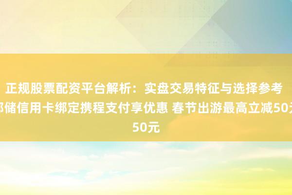 正规股票配资平台解析：实盘交易特征与选择参考 邮储信用卡绑定携程支付享优惠 春节出游最高立减50元