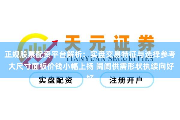 正规股票配资平台解析：实盘交易特征与选择参考 大尺寸面板价钱小幅上扬 阛阓供需形状执续向好