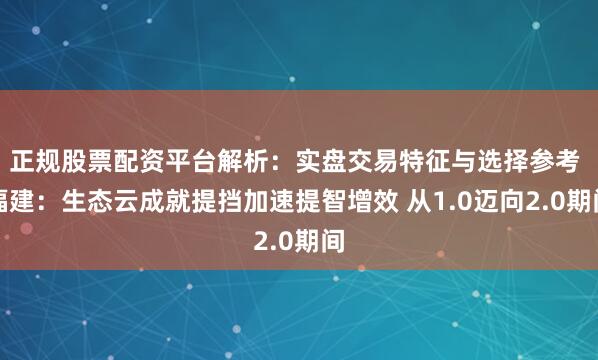 正规股票配资平台解析：实盘交易特征与选择参考 福建：生态云成就提挡加速提智增效 从1.0迈向2.0期间
