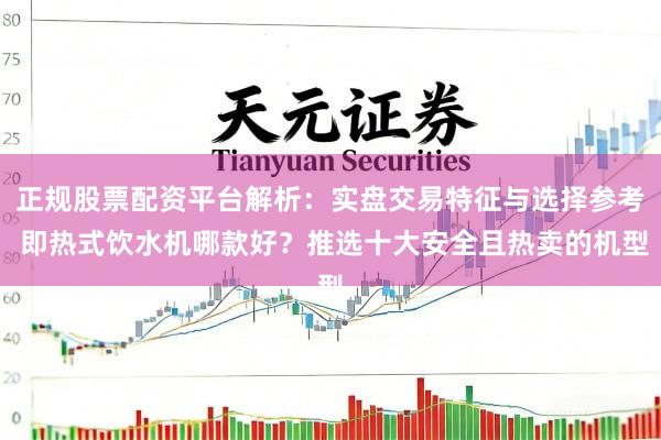 正规股票配资平台解析：实盘交易特征与选择参考 即热式饮水机哪款好？推选十大安全且热卖的机型