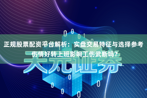 正规股票配资平台解析：实盘交易特征与选择参考 伤情好转上班影响工伤武断吗？