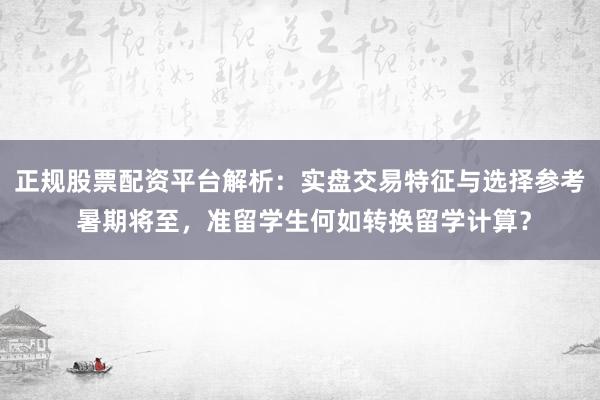 正规股票配资平台解析：实盘交易特征与选择参考 暑期将至，准留学生何如转换留学计算？