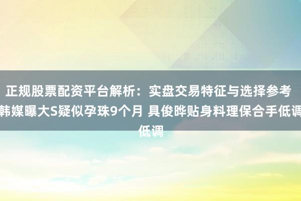 正规股票配资平台解析：实盘交易特征与选择参考 韩媒曝大S疑似孕珠9个月 具俊晔贴身料理保合手低调
