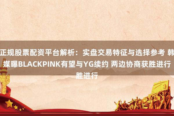 正规股票配资平台解析：实盘交易特征与选择参考 韩媒曝BLACKPINK有望与YG续约 两边协商获胜进行