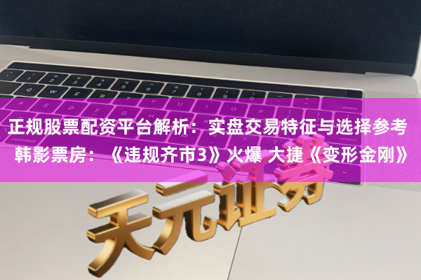 正规股票配资平台解析：实盘交易特征与选择参考 韩影票房：《违规齐市3》火爆 大捷《变形金刚》